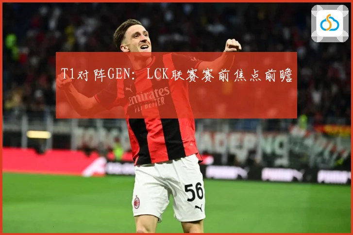 T1对阵GEN：LCK联赛赛前焦点前瞻