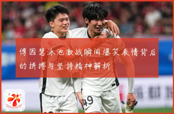 傅园慧泳池激战瞬间爆笑表情背后的拼搏与坚持精神解析