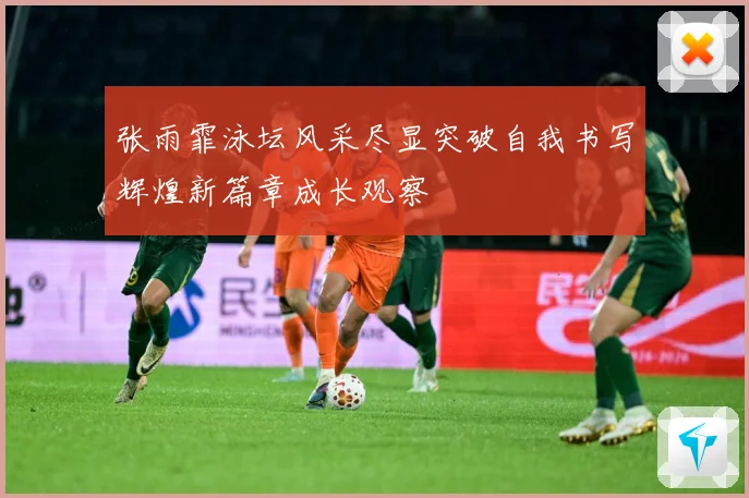 张雨霏泳坛风采尽显突破自我书写辉煌新篇章成长观察