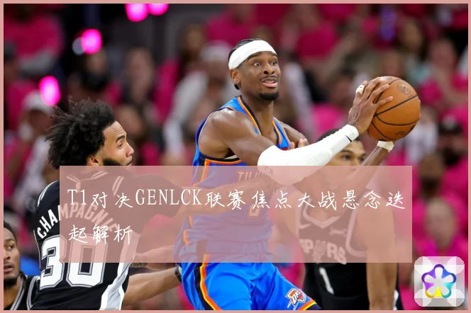 T1对决GENLCK联赛焦点大战悬念迭起解析