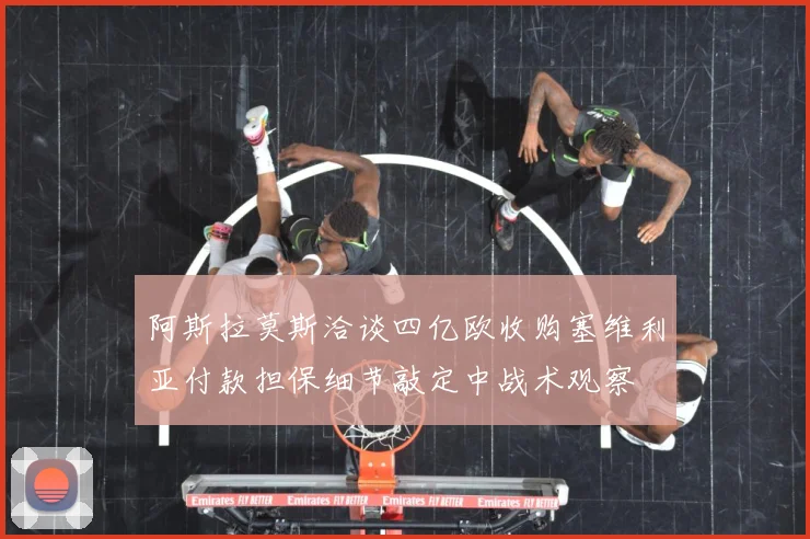 阿斯拉莫斯洽谈四亿欧收购塞维利亚付款担保细节敲定中战术观察