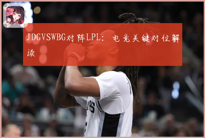 JDGVSWBG对阵LPL：电竞关键对位解读