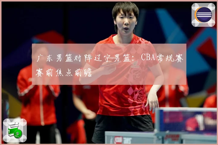 广东男篮对阵辽宁男篮：CBA常规赛赛前焦点前瞻