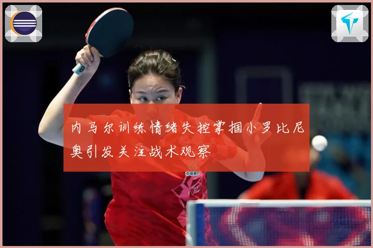 内马尔训练情绪失控掌掴小罗比尼奥引发关注战术观察
