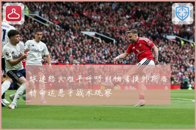 球迷怒火难平呼吁利物浦换帅斯洛特命运悬乎战术观察