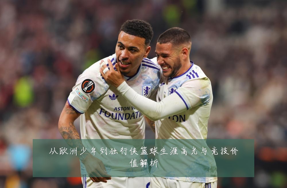 从欧洲少年到独行侠篮球生涯高光与竞技价值解析