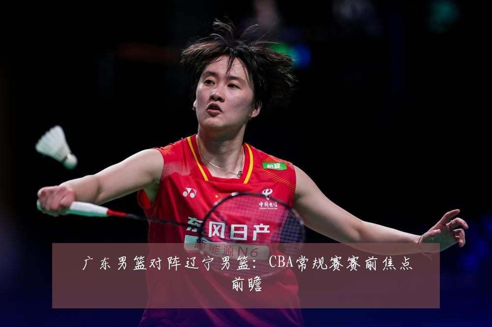 广东男篮对阵辽宁男篮：CBA常规赛赛前焦点前瞻