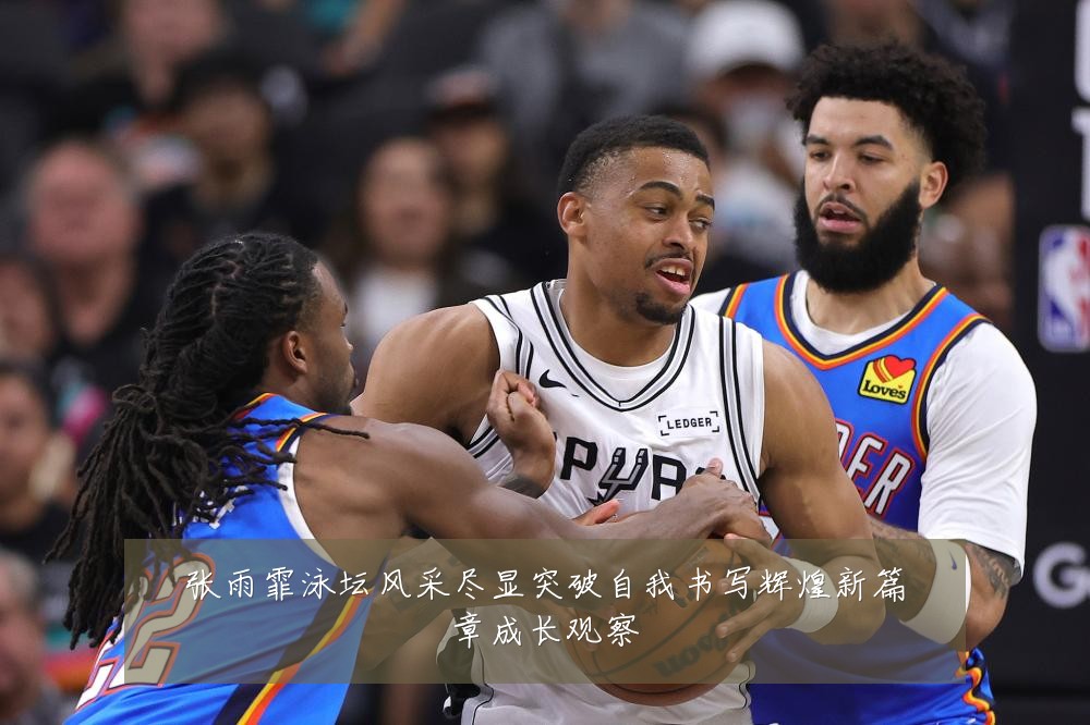 张雨霏泳坛风采尽显突破自我书写辉煌新篇章成长观察